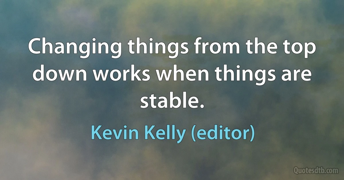 Changing things from the top down works when things are stable. (Kevin Kelly (editor))