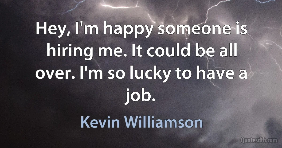 Hey, I'm happy someone is hiring me. It could be all over. I'm so lucky to have a job. (Kevin Williamson)