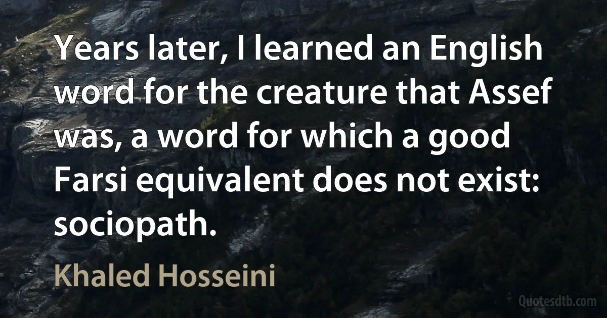 Years later, I learned an English word for the creature that Assef was, a word for which a good Farsi equivalent does not exist: sociopath. (Khaled Hosseini)