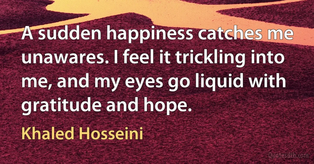 A sudden happiness catches me unawares. I feel it trickling into me, and my eyes go liquid with gratitude and hope. (Khaled Hosseini)