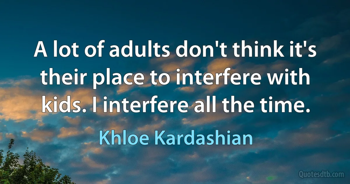 A lot of adults don't think it's their place to interfere with kids. I interfere all the time. (Khloe Kardashian)