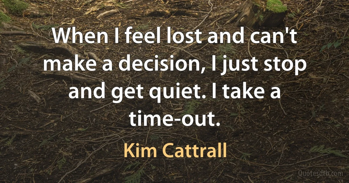 When I feel lost and can't make a decision, I just stop and get quiet. I take a time-out. (Kim Cattrall)