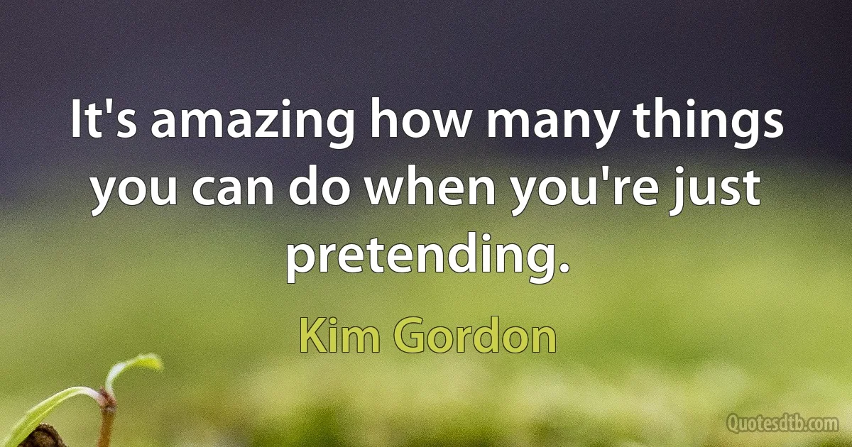 It's amazing how many things you can do when you're just pretending. (Kim Gordon)