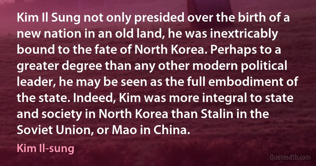 Kim Il Sung not only presided over the birth of a new nation in an old land, he was inextricably bound to the fate of North Korea. Perhaps to a greater degree than any other modern political leader, he may be seen as the full embodiment of the state. Indeed, Kim was more integral to state and society in North Korea than Stalin in the Soviet Union, or Mao in China. (Kim Il-sung)