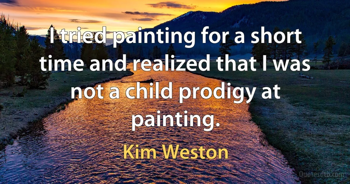 I tried painting for a short time and realized that I was not a child prodigy at painting. (Kim Weston)