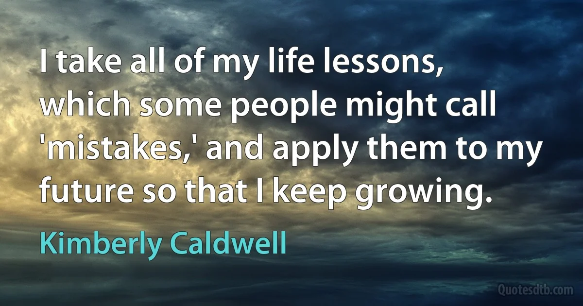 I take all of my life lessons, which some people might call 'mistakes,' and apply them to my future so that I keep growing. (Kimberly Caldwell)