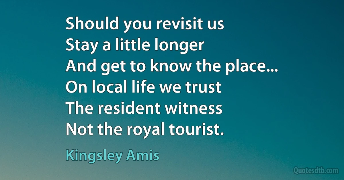 Should you revisit us
Stay a little longer
And get to know the place...
On local life we trust
The resident witness
Not the royal tourist. (Kingsley Amis)