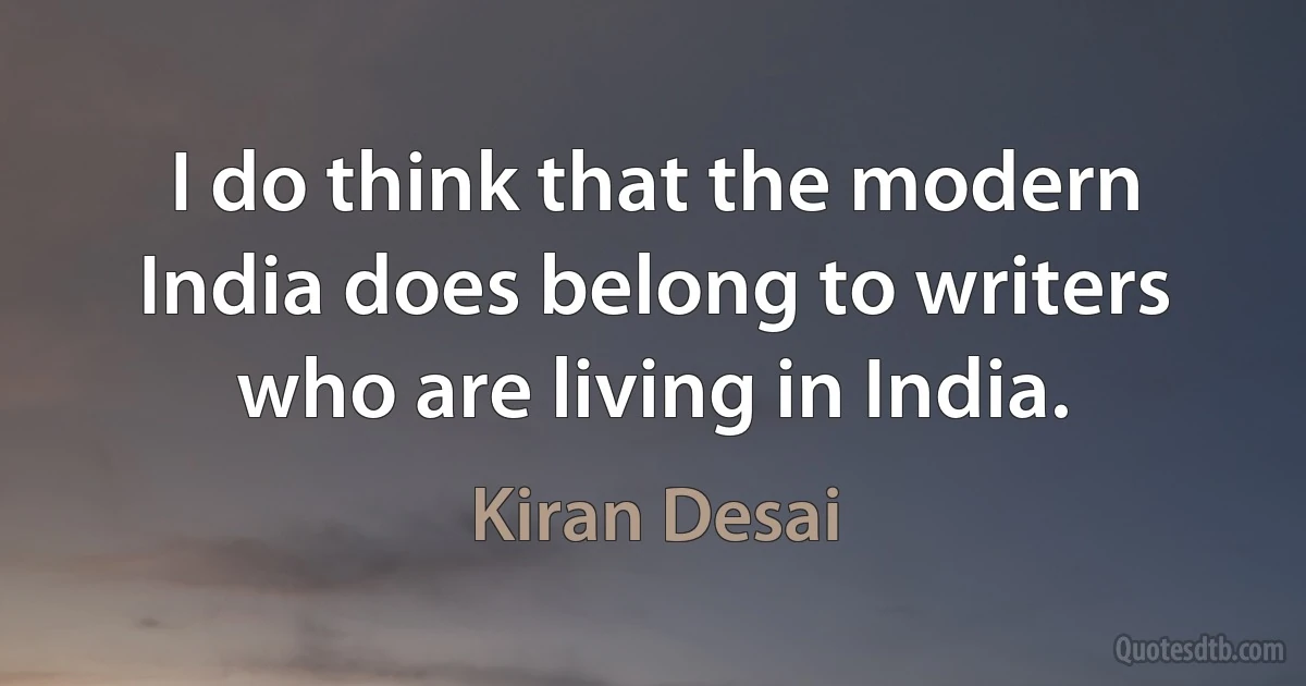 I do think that the modern India does belong to writers who are living in India. (Kiran Desai)