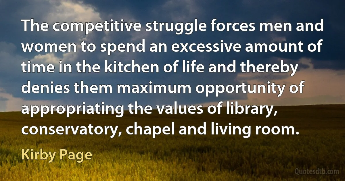 The competitive struggle forces men and women to spend an excessive amount of time in the kitchen of life and thereby denies them maximum opportunity of appropriating the values of library, conservatory, chapel and living room. (Kirby Page)