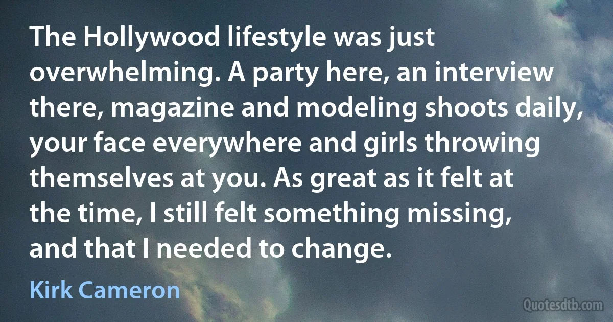 The Hollywood lifestyle was just overwhelming. A party here, an interview there, magazine and modeling shoots daily, your face everywhere and girls throwing themselves at you. As great as it felt at the time, I still felt something missing, and that I needed to change. (Kirk Cameron)