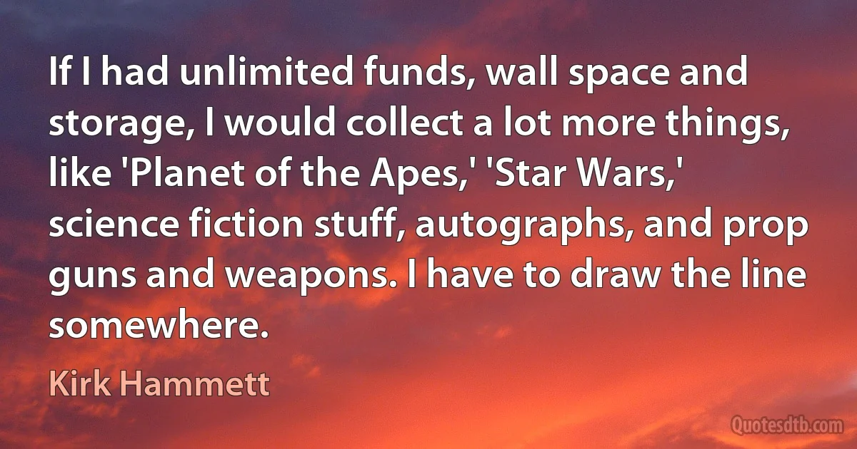 If I had unlimited funds, wall space and storage, I would collect a lot more things, like 'Planet of the Apes,' 'Star Wars,' science fiction stuff, autographs, and prop guns and weapons. I have to draw the line somewhere. (Kirk Hammett)