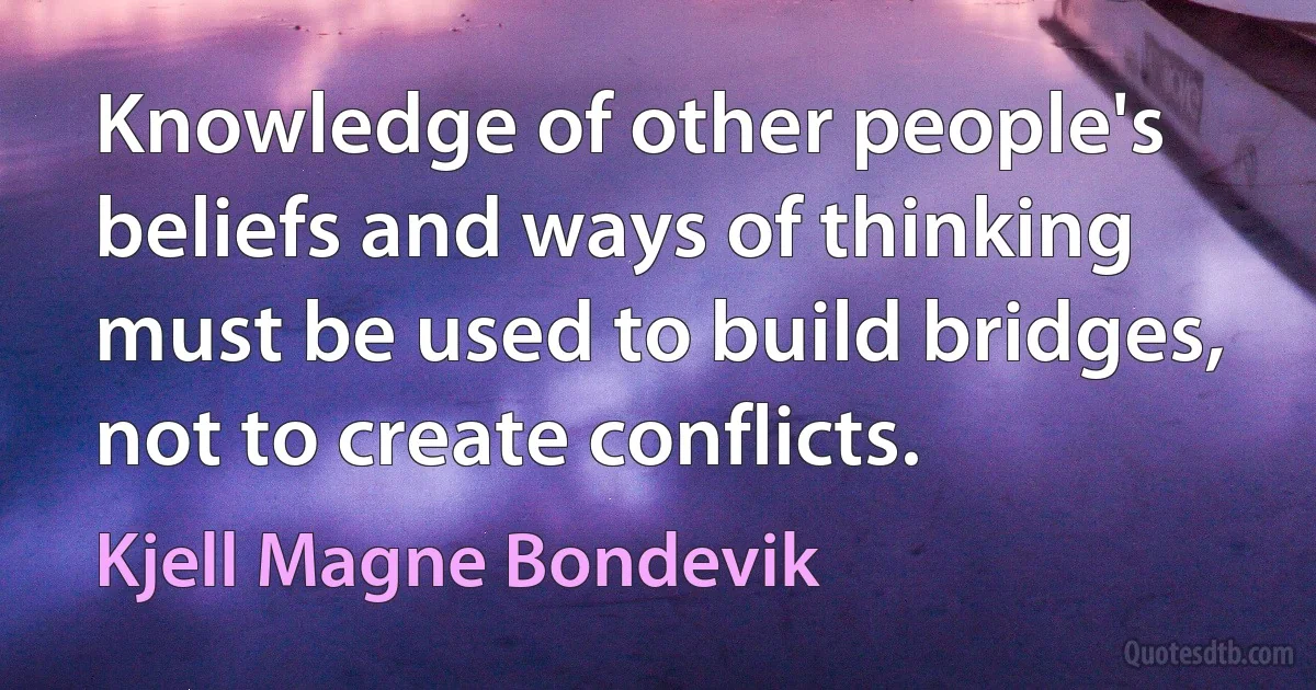 Knowledge of other people's beliefs and ways of thinking must be used to build bridges, not to create conflicts. (Kjell Magne Bondevik)