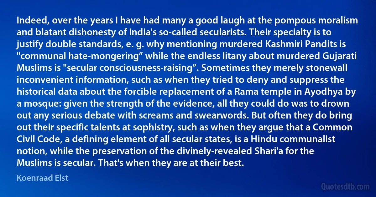 Indeed, over the years I have had many a good laugh at the pompous moralism and blatant dishonesty of India's so-called secularists. Their specialty is to justify double standards, e. g. why mentioning murdered Kashmiri Pandits is "communal hate-mongering” while the endless litany about murdered Gujarati Muslims is "secular consciousness-raising”. Sometimes they merely stonewall inconvenient information, such as when they tried to deny and suppress the historical data about the forcible replacement of a Rama temple in Ayodhya by a mosque: given the strength of the evidence, all they could do was to drown out any serious debate with screams and swearwords. But often they do bring out their specific talents at sophistry, such as when they argue that a Common Civil Code, a defining element of all secular states, is a Hindu communalist notion, while the preservation of the divinely-revealed Shari'a for the Muslims is secular. That's when they are at their best. (Koenraad Elst)