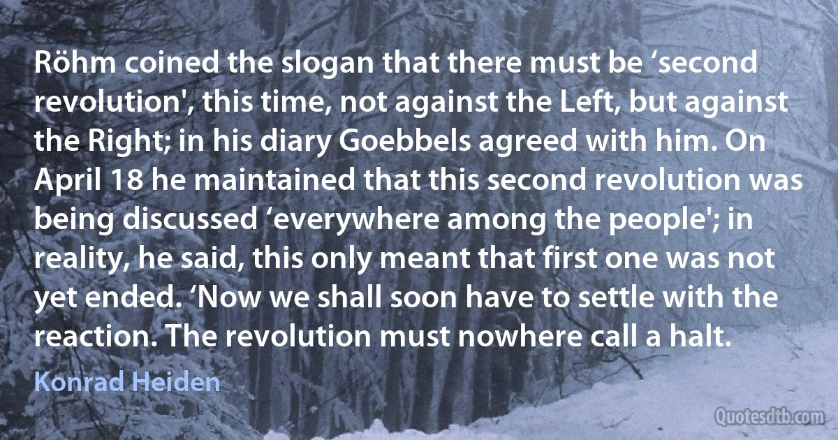 Röhm coined the slogan that there must be ‘second revolution', this time, not against the Left, but against the Right; in his diary Goebbels agreed with him. On April 18 he maintained that this second revolution was being discussed ‘everywhere among the people'; in reality, he said, this only meant that first one was not yet ended. ‘Now we shall soon have to settle with the reaction. The revolution must nowhere call a halt. (Konrad Heiden)