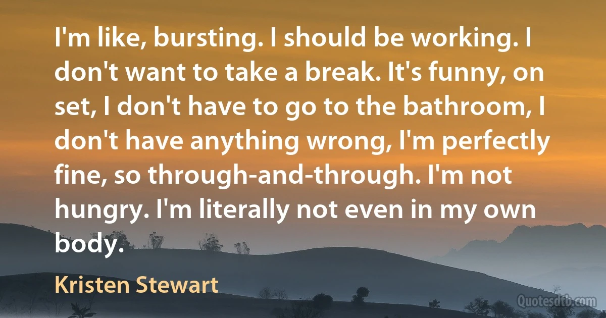 I'm like, bursting. I should be working. I don't want to take a break. It's funny, on set, I don't have to go to the bathroom, I don't have anything wrong, I'm perfectly fine, so through-and-through. I'm not hungry. I'm literally not even in my own body. (Kristen Stewart)