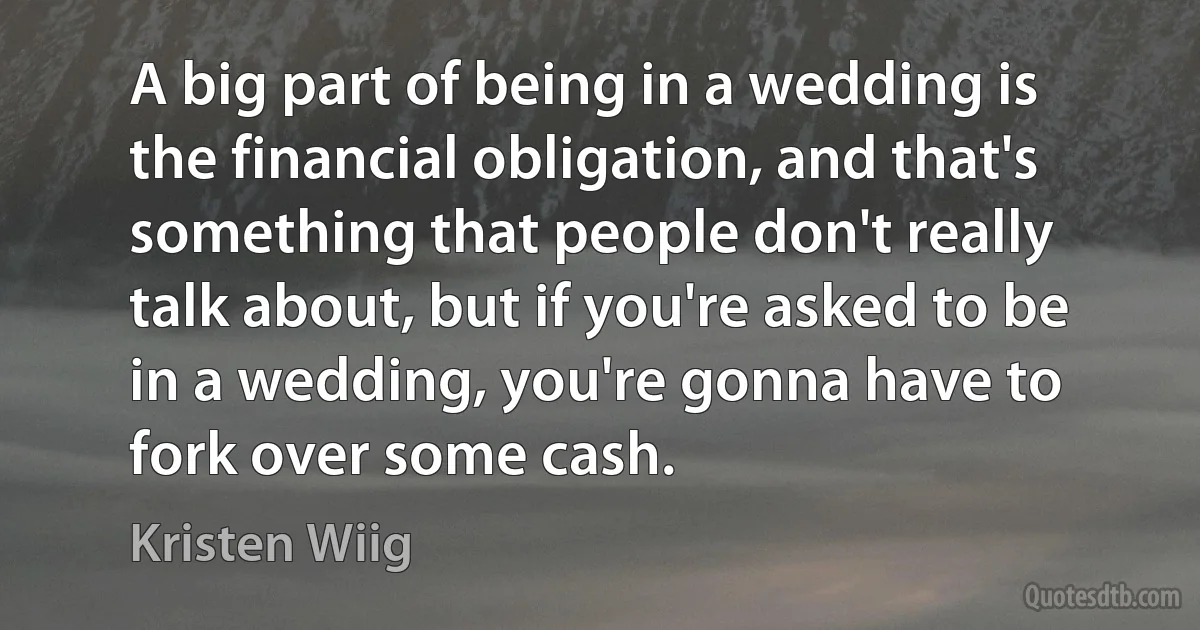 A big part of being in a wedding is the financial obligation, and that's something that people don't really talk about, but if you're asked to be in a wedding, you're gonna have to fork over some cash. (Kristen Wiig)