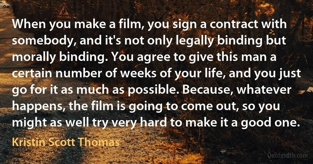 When you make a film, you sign a contract with somebody, and it's not only legally binding but morally binding. You agree to give this man a certain number of weeks of your life, and you just go for it as much as possible. Because, whatever happens, the film is going to come out, so you might as well try very hard to make it a good one. (Kristin Scott Thomas)