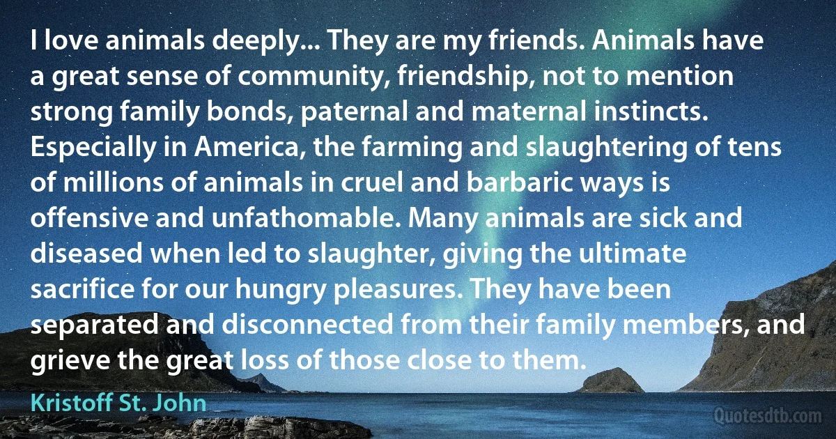 I love animals deeply... They are my friends. Animals have a great sense of community, friendship, not to mention strong family bonds, paternal and maternal instincts. Especially in America, the farming and slaughtering of tens of millions of animals in cruel and barbaric ways is offensive and unfathomable. Many animals are sick and diseased when led to slaughter, giving the ultimate sacrifice for our hungry pleasures. They have been separated and disconnected from their family members, and grieve the great loss of those close to them. (Kristoff St. John)