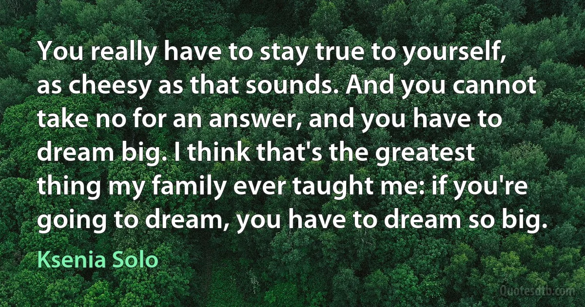 You really have to stay true to yourself, as cheesy as that sounds. And you cannot take no for an answer, and you have to dream big. I think that's the greatest thing my family ever taught me: if you're going to dream, you have to dream so big. (Ksenia Solo)