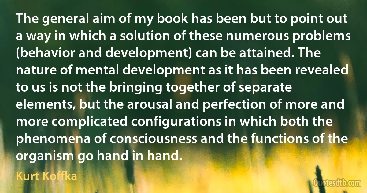 The general aim of my book has been but to point out a way in which a solution of these numerous problems (behavior and development) can be attained. The nature of mental development as it has been revealed to us is not the bringing together of separate elements, but the arousal and perfection of more and more complicated configurations in which both the phenomena of consciousness and the functions of the organism go hand in hand. (Kurt Koffka)