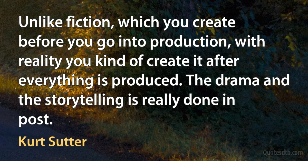 Unlike fiction, which you create before you go into production, with reality you kind of create it after everything is produced. The drama and the storytelling is really done in post. (Kurt Sutter)