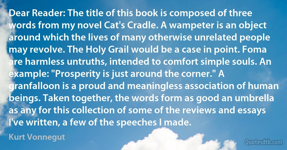 Dear Reader: The title of this book is composed of three words from my novel Cat's Cradle. A wampeter is an object around which the lives of many otherwise unrelated people may revolve. The Holy Grail would be a case in point. Foma are harmless untruths, intended to comfort simple souls. An example: "Prosperity is just around the corner." A granfalloon is a proud and meaningless association of human beings. Taken together, the words form as good an umbrella as any for this collection of some of the reviews and essays I've written, a few of the speeches I made. (Kurt Vonnegut)