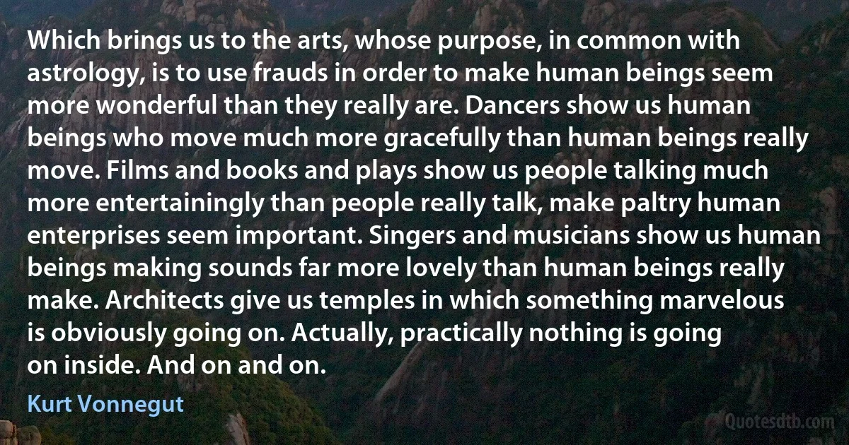 Which brings us to the arts, whose purpose, in common with astrology, is to use frauds in order to make human beings seem more wonderful than they really are. Dancers show us human beings who move much more gracefully than human beings really move. Films and books and plays show us people talking much more entertainingly than people really talk, make paltry human enterprises seem important. Singers and musicians show us human beings making sounds far more lovely than human beings really make. Architects give us temples in which something marvelous is obviously going on. Actually, practically nothing is going on inside. And on and on. (Kurt Vonnegut)