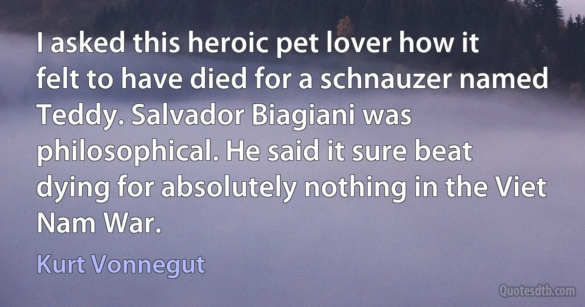 I asked this heroic pet lover how it felt to have died for a schnauzer named Teddy. Salvador Biagiani was philosophical. He said it sure beat dying for absolutely nothing in the Viet Nam War. (Kurt Vonnegut)