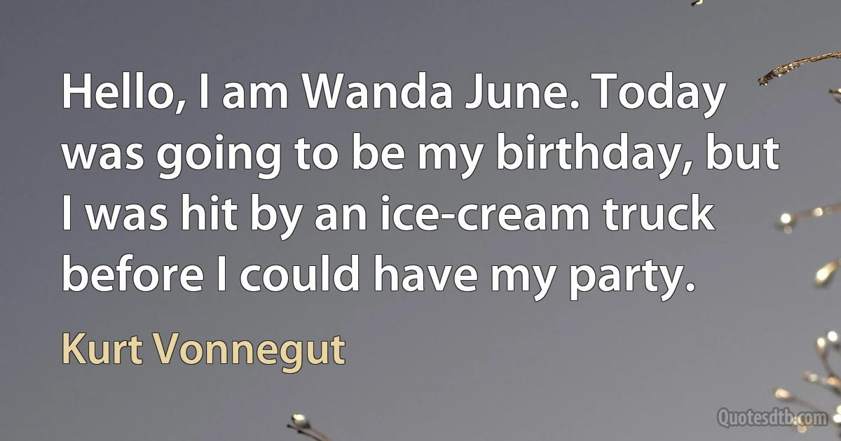 Hello, I am Wanda June. Today was going to be my birthday, but I was hit by an ice-cream truck before I could have my party. (Kurt Vonnegut)