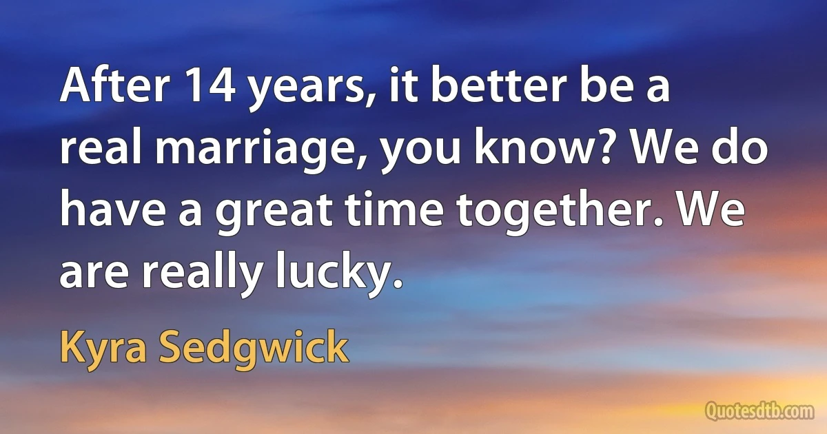 After 14 years, it better be a real marriage, you know? We do have a great time together. We are really lucky. (Kyra Sedgwick)