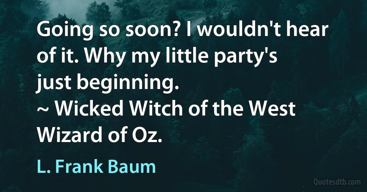 Going so soon? I wouldn't hear of it. Why my little party's just beginning.
~ Wicked Witch of the West Wizard of Oz. (L. Frank Baum)