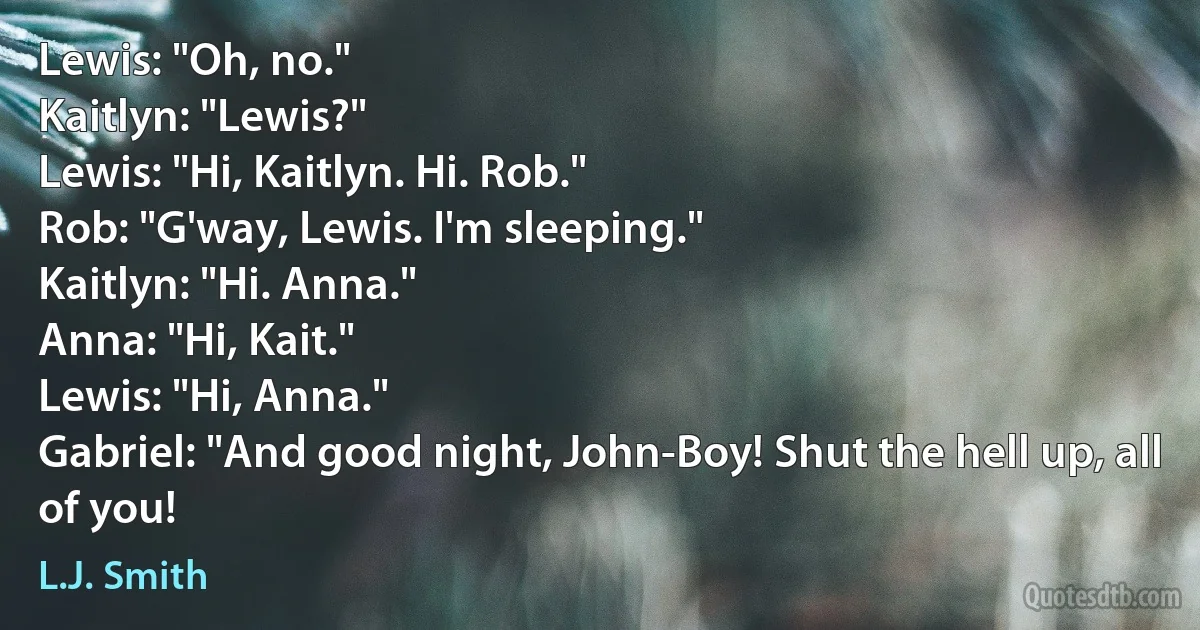 Lewis: "Oh, no."
Kaitlyn: "Lewis?"
Lewis: "Hi, Kaitlyn. Hi. Rob."
Rob: "G'way, Lewis. I'm sleeping."
Kaitlyn: "Hi. Anna."
Anna: "Hi, Kait."
Lewis: "Hi, Anna."
Gabriel: "And good night, John-Boy! Shut the hell up, all of you! (L.J. Smith)