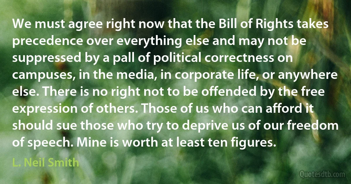 We must agree right now that the Bill of Rights takes precedence over everything else and may not be suppressed by a pall of political correctness on campuses, in the media, in corporate life, or anywhere else. There is no right not to be offended by the free expression of others. Those of us who can afford it should sue those who try to deprive us of our freedom of speech. Mine is worth at least ten figures. (L. Neil Smith)