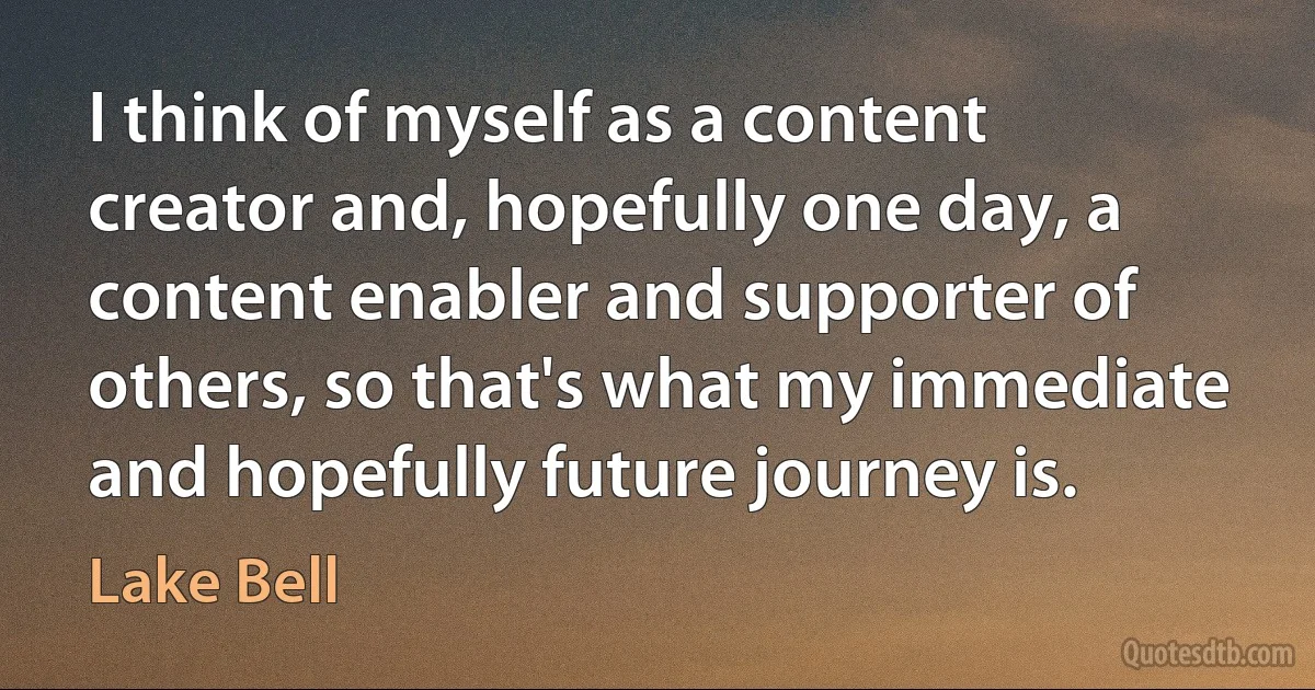 I think of myself as a content creator and, hopefully one day, a content enabler and supporter of others, so that's what my immediate and hopefully future journey is. (Lake Bell)