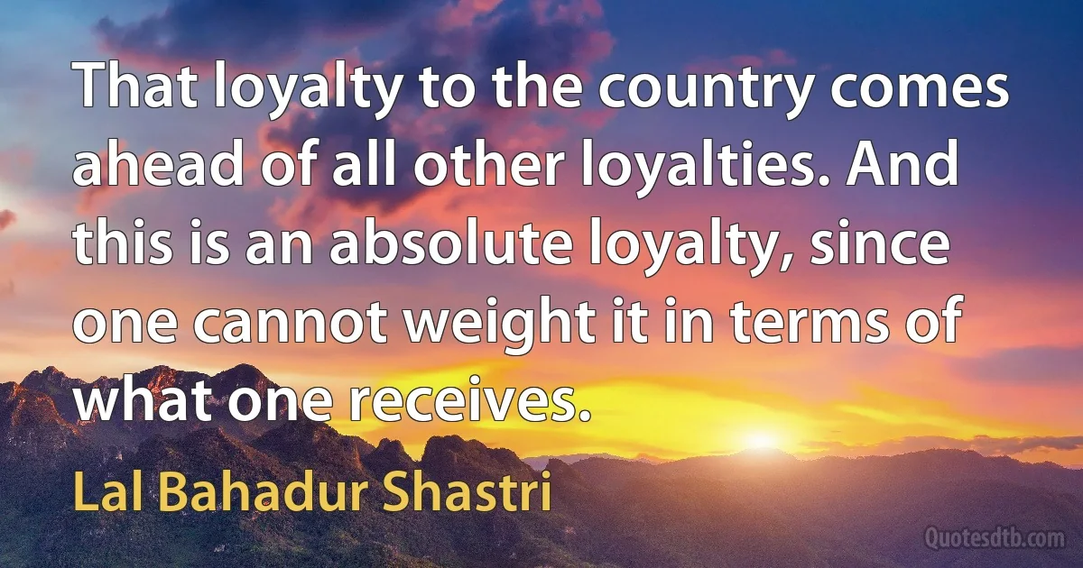 That loyalty to the country comes ahead of all other loyalties. And this is an absolute loyalty, since one cannot weight it in terms of what one receives. (Lal Bahadur Shastri)