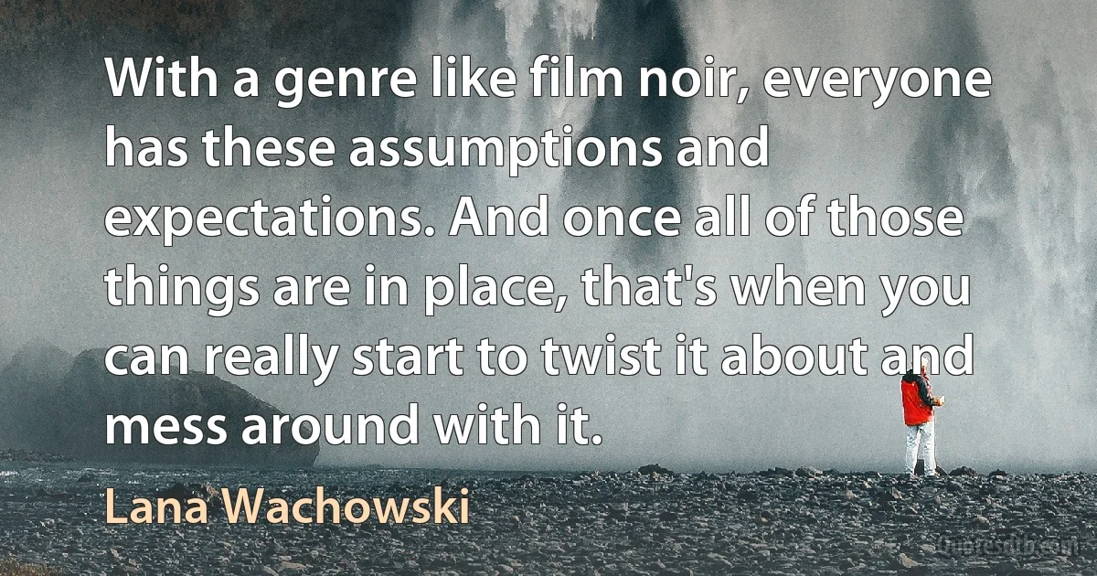 With a genre like film noir, everyone has these assumptions and expectations. And once all of those things are in place, that's when you can really start to twist it about and mess around with it. (Lana Wachowski)