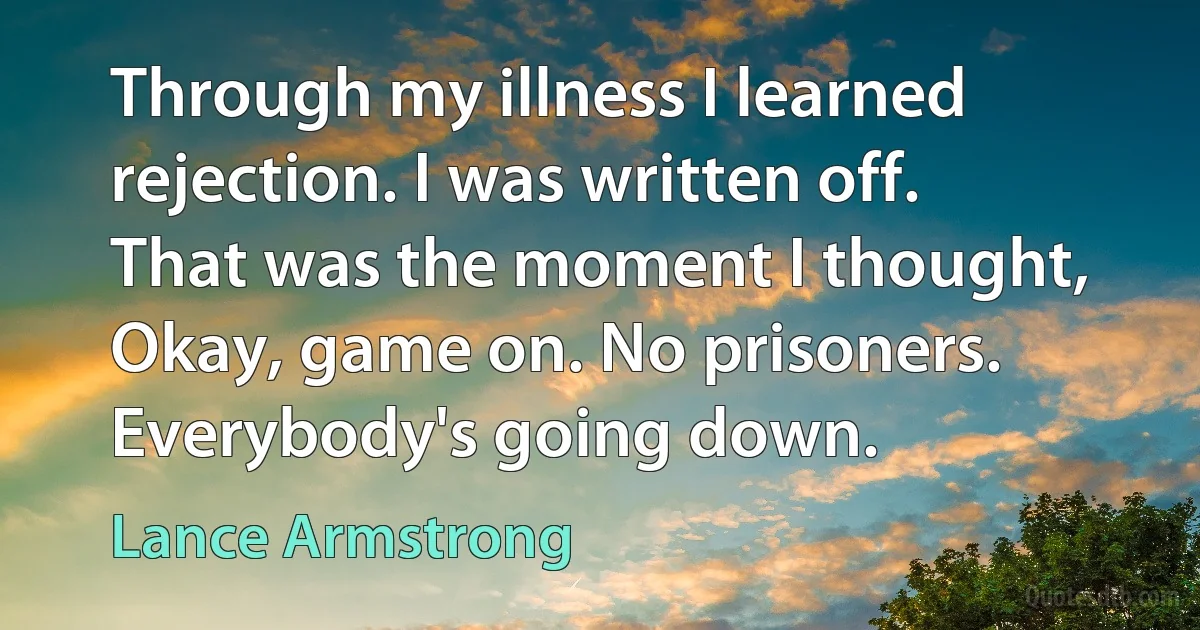 Through my illness I learned rejection. I was written off. That was the moment I thought, Okay, game on. No prisoners. Everybody's going down. (Lance Armstrong)