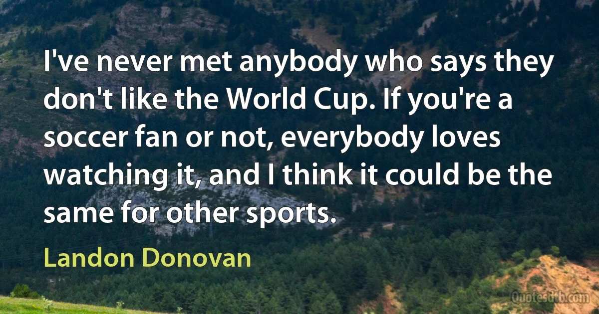 I've never met anybody who says they don't like the World Cup. If you're a soccer fan or not, everybody loves watching it, and I think it could be the same for other sports. (Landon Donovan)