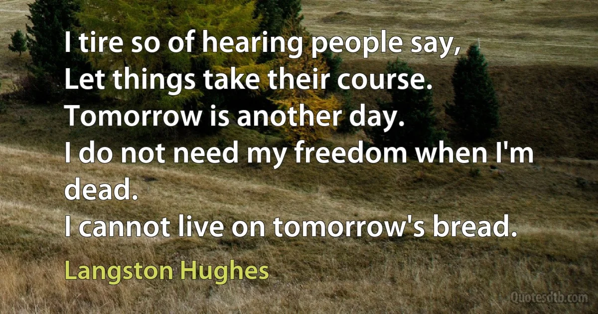 I tire so of hearing people say,
Let things take their course.
Tomorrow is another day.
I do not need my freedom when I'm dead.
I cannot live on tomorrow's bread. (Langston Hughes)