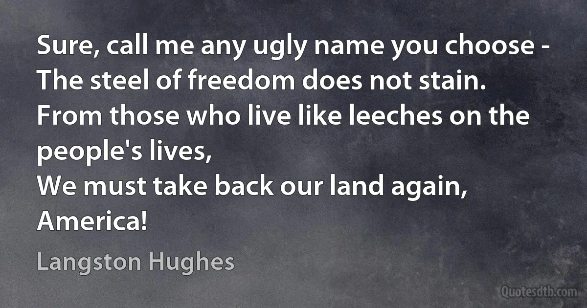 Sure, call me any ugly name you choose -
The steel of freedom does not stain.
From those who live like leeches on the people's lives,
We must take back our land again,
America! (Langston Hughes)