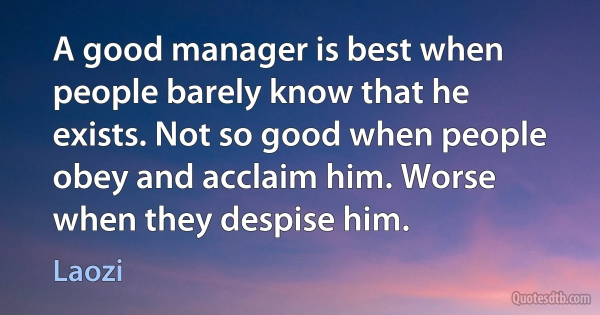 A good manager is best when people barely know that he exists. Not so good when people obey and acclaim him. Worse when they despise him. (Laozi)