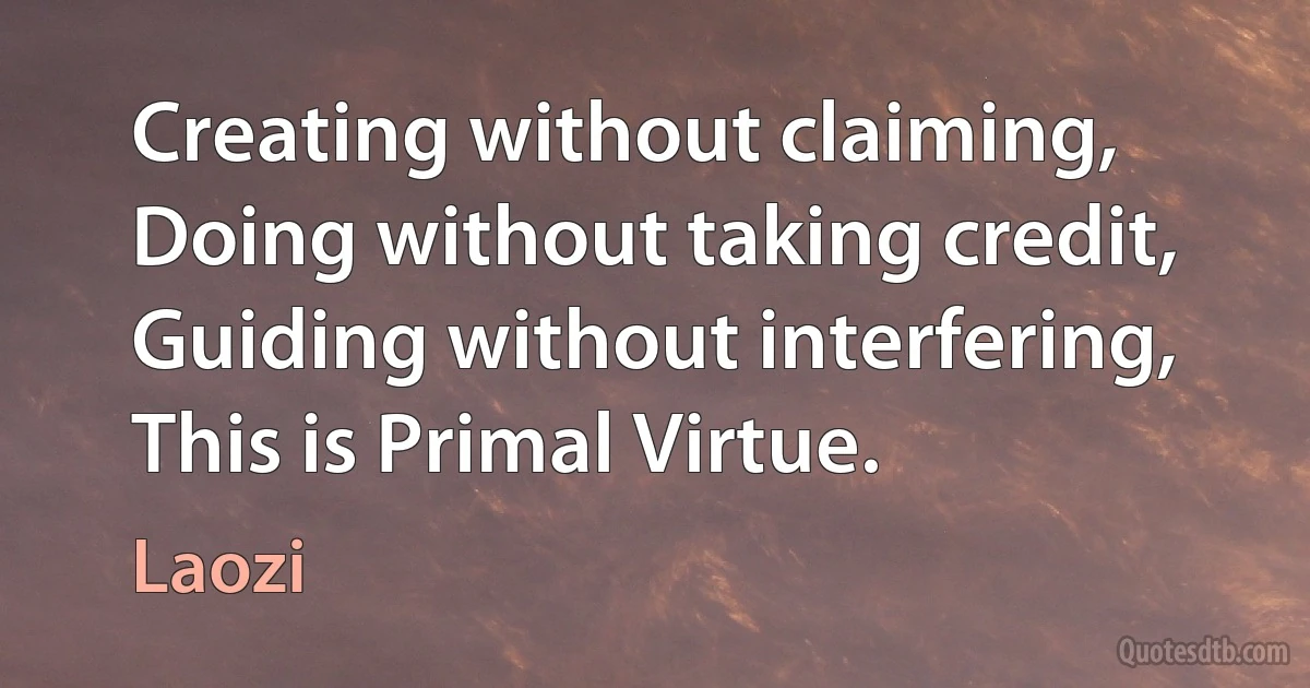 Creating without claiming, Doing without taking credit, Guiding without interfering, This is Primal Virtue. (Laozi)