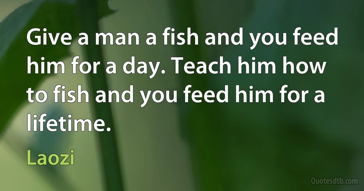 Give a man a fish and you feed him for a day. Teach him how to fish and you feed him for a lifetime. (Laozi)