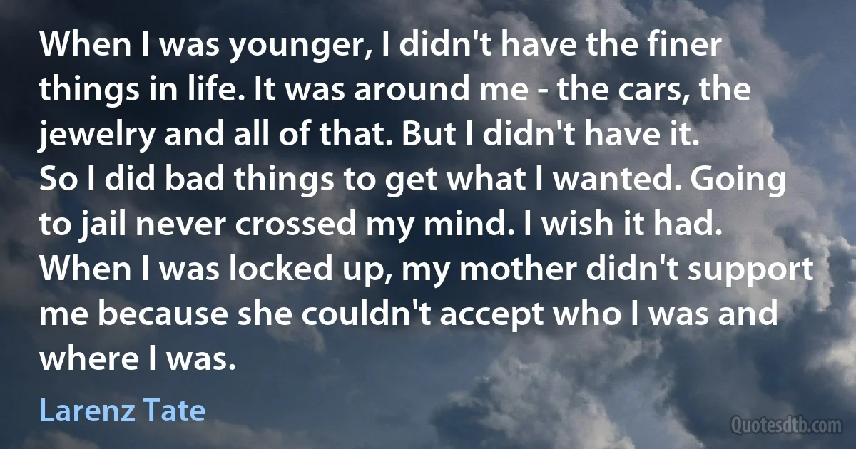 When I was younger, I didn't have the finer things in life. It was around me - the cars, the jewelry and all of that. But I didn't have it. So I did bad things to get what I wanted. Going to jail never crossed my mind. I wish it had. When I was locked up, my mother didn't support me because she couldn't accept who I was and where I was. (Larenz Tate)