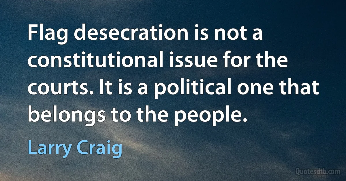 Flag desecration is not a constitutional issue for the courts. It is a political one that belongs to the people. (Larry Craig)