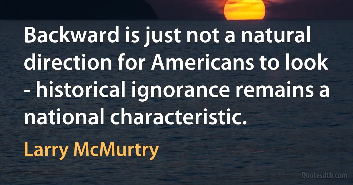 Backward is just not a natural direction for Americans to look - historical ignorance remains a national characteristic. (Larry McMurtry)