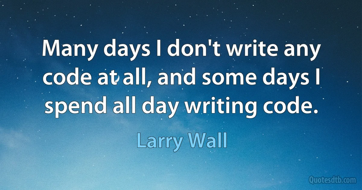 Many days I don't write any code at all, and some days I spend all day writing code. (Larry Wall)