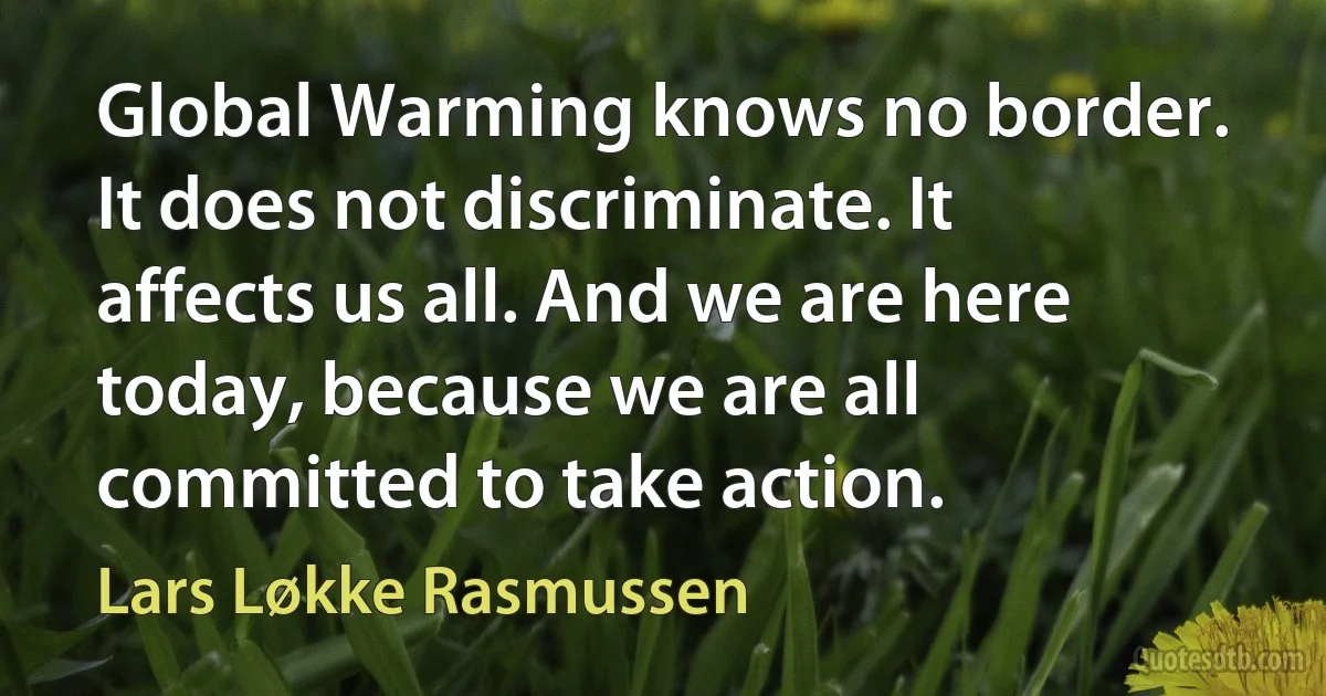 Global Warming knows no border. It does not discriminate. It affects us all. And we are here today, because we are all committed to take action. (Lars Løkke Rasmussen)