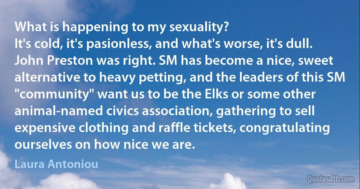 What is happening to my sexuality?
It's cold, it's pasionless, and what's worse, it's dull.
John Preston was right. SM has become a nice, sweet alternative to heavy petting, and the leaders of this SM "community" want us to be the Elks or some other animal-named civics association, gathering to sell expensive clothing and raffle tickets, congratulating ourselves on how nice we are. (Laura Antoniou)