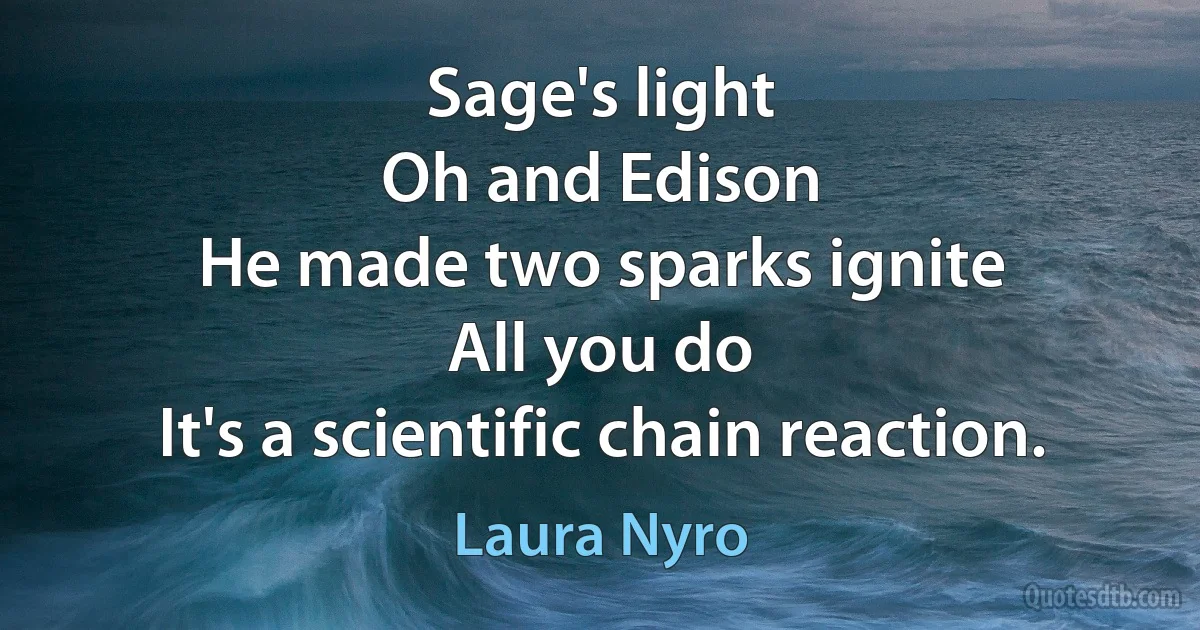 Sage's light
Oh and Edison
He made two sparks ignite
All you do
It's a scientific chain reaction. (Laura Nyro)